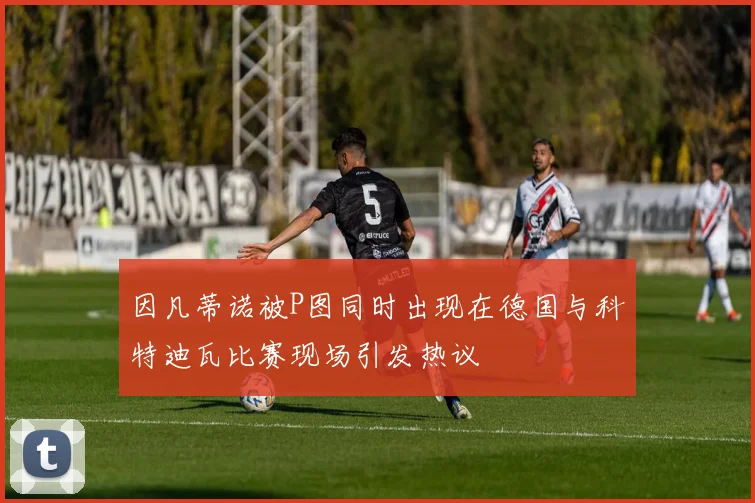 因凡蒂诺被P图同时出现在德国与科特迪瓦比赛现场引发热议