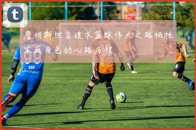 詹姆斯坦言追求篮球伟大之路牺牲家庭角色的心路历程