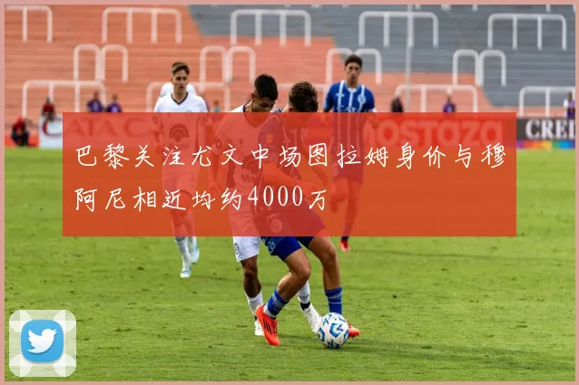 巴黎关注尤文中场图拉姆身价与穆阿尼相近均约4000万