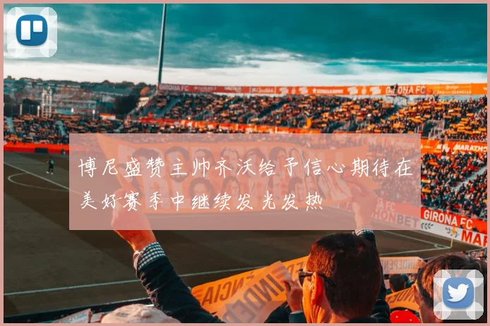 博尼盛赞主帅齐沃给予信心期待在美好赛季中继续发光发热