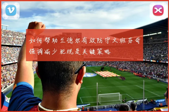 如何帮助兰德尔有效防守文班芬奇强调减少犯规是关键策略