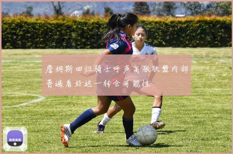 詹姆斯回归骑士呼声高涨联盟内部普遍看好这一转会可能性