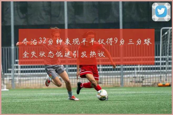 乔治32分钟表现平平仅得9分三分球全失状态低迷引发热议