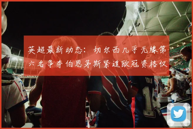 英超最新动态：切尔西几乎无缘第六名争夺伯恩茅斯紧追欧冠资格仅差三分