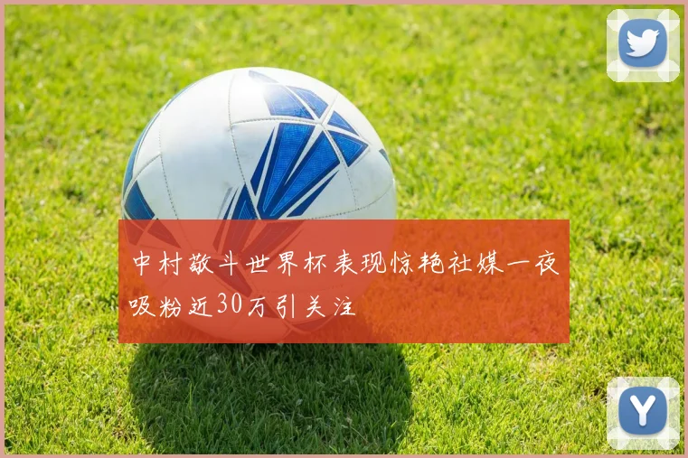 中村敬斗世界杯表现惊艳社媒一夜吸粉近30万引关注