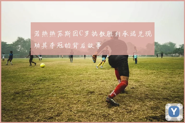 若热热苏斯因C罗执教胜利承诺兑现助其夺冠的背后故事