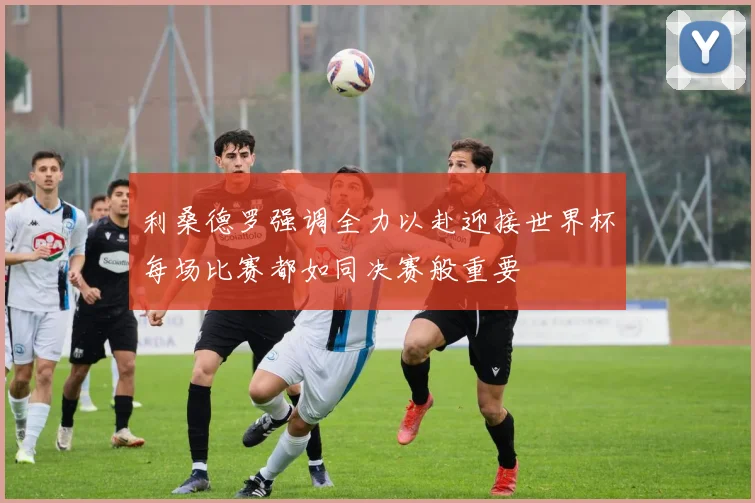 利桑德罗强调全力以赴迎接世界杯每场比赛都如同决赛般重要
