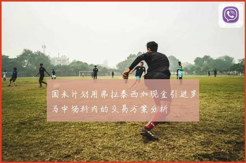 国米计划用弗拉泰西加现金引进罗马中场科内的交易方案分析