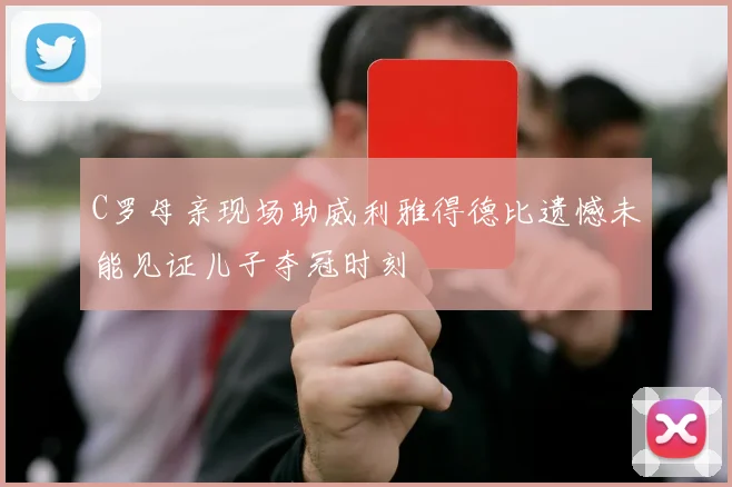 C罗母亲现场助威利雅得德比遗憾未能见证儿子夺冠时刻