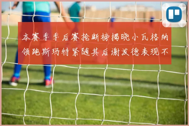 本赛季季后赛抢断榜揭晓小瓦格纳领跑斯玛特紧随其后谢泼德表现不俗