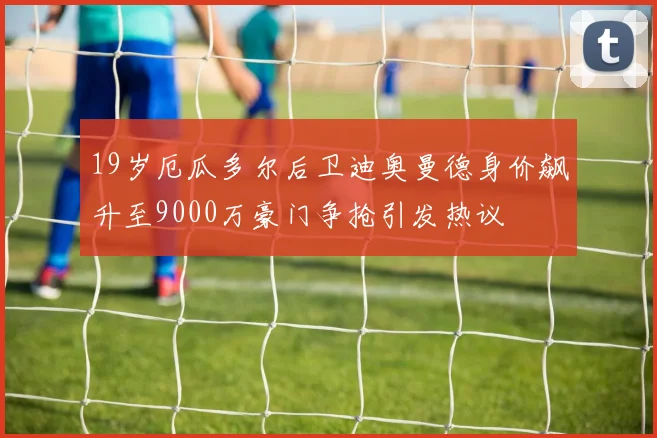 19岁厄瓜多尔后卫迪奥曼德身价飙升至9000万豪门争抢引发热议
