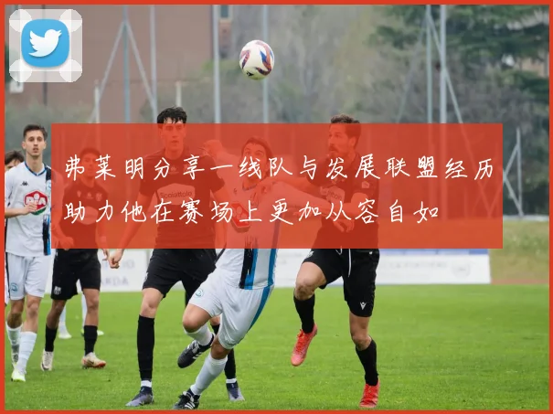 弗莱明分享一线队与发展联盟经历助力他在赛场上更加从容自如