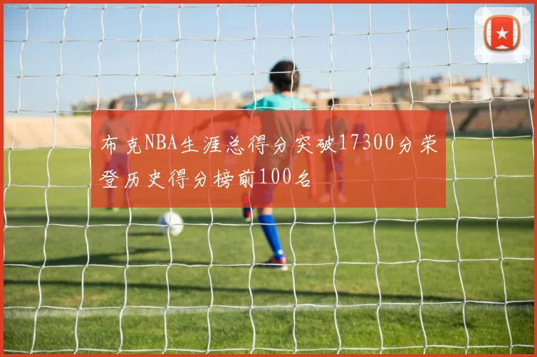 布克NBA生涯总得分突破17300分荣登历史得分榜前100名