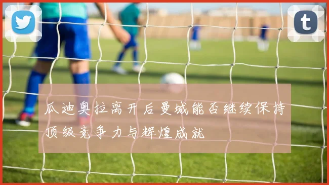 瓜迪奥拉离开后曼城能否继续保持顶级竞争力与辉煌成就