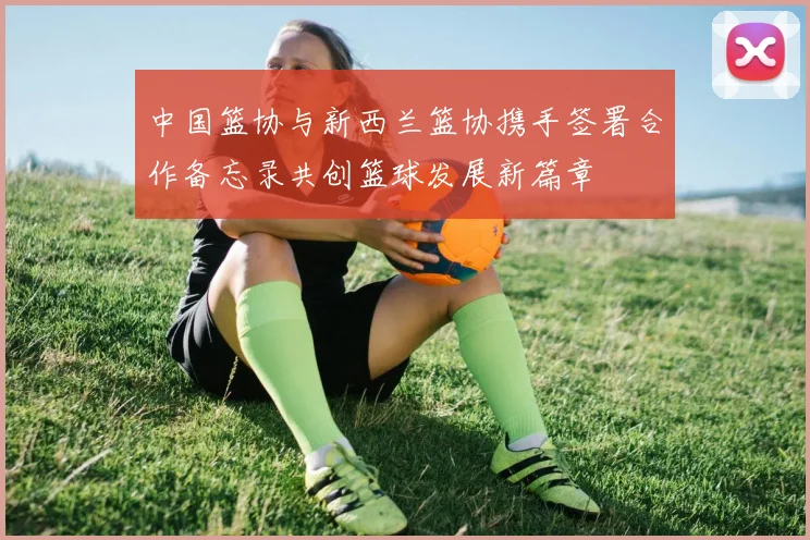 中国篮协与新西兰篮协携手签署合作备忘录共创篮球发展新篇章