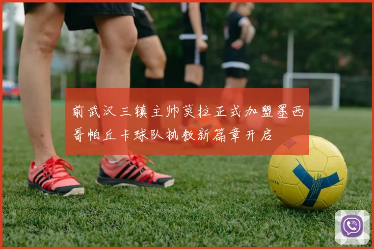 前武汉三镇主帅莫拉正式加盟墨西哥帕丘卡球队执教新篇章开启