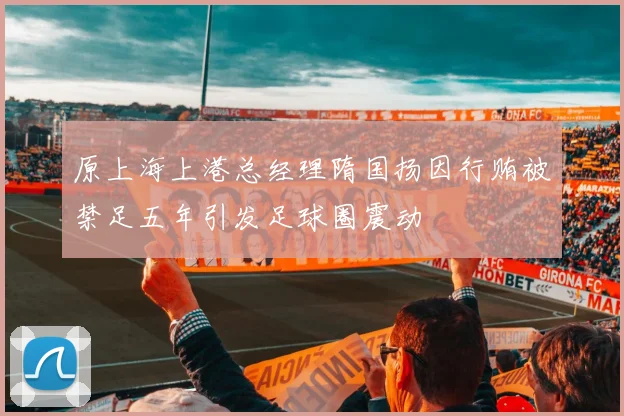原上海上港总经理隋国扬因行贿被禁足五年引发足球圈震动