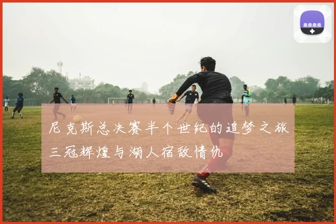 尼克斯总决赛半个世纪的追梦之旅三冠辉煌与湖人宿敌情仇