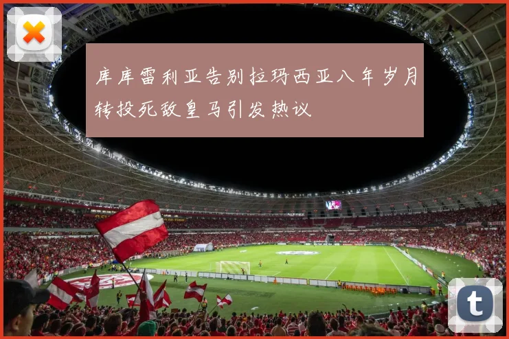 库库雷利亚告别拉玛西亚八年岁月转投死敌皇马引发热议