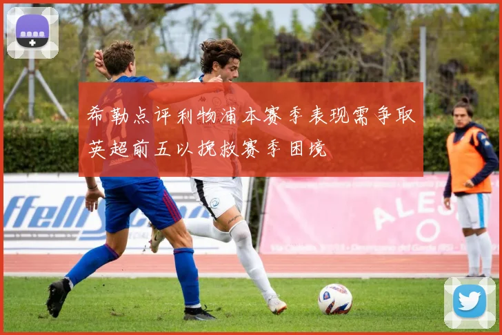 希勒点评利物浦本赛季表现需争取英超前五以挽救赛季困境