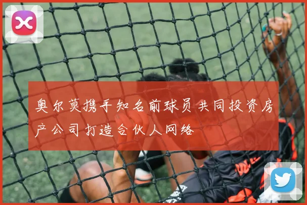 奥尔莫携手知名前球员共同投资房产公司打造合伙人网络