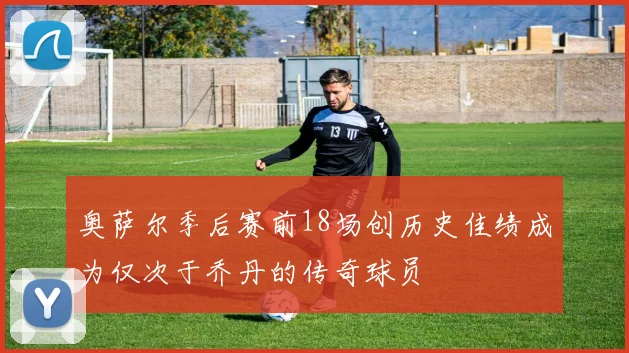 奥萨尔季后赛前18场创历史佳绩成为仅次于乔丹的传奇球员