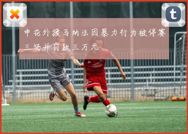 申花外援马纳法因暴力行为被停赛三场并罚款三万元