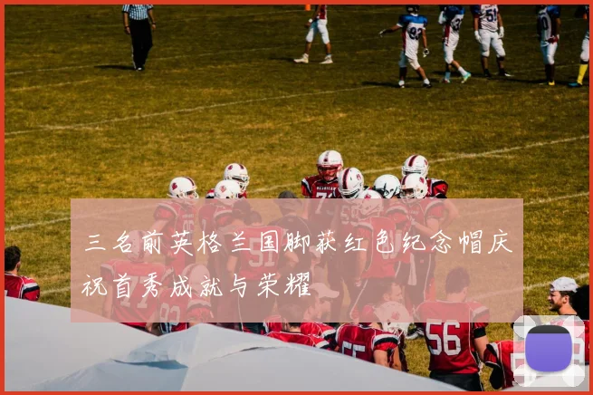 三名前英格兰国脚获红色纪念帽庆祝首秀成就与荣耀