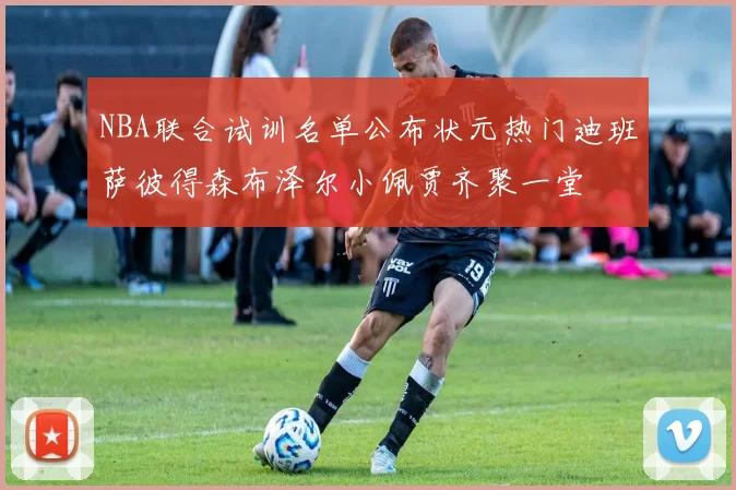 NBA联合试训名单公布状元热门迪班萨彼得森布泽尔小佩贾齐聚一堂